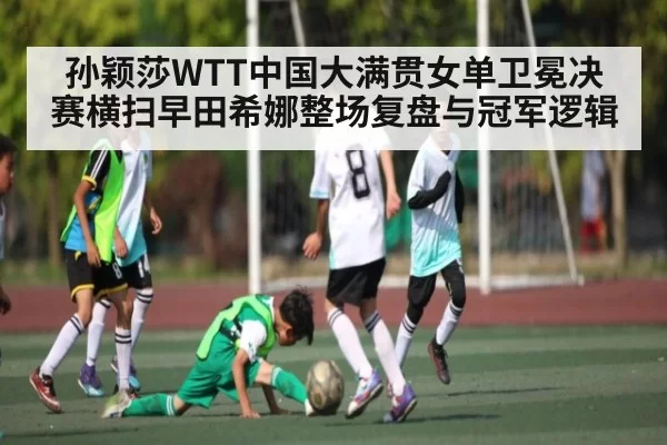 孙颖莎WTT中国大满贯女单卫冕决赛横扫早田希娜整场复盘与冠军逻辑（JJB）